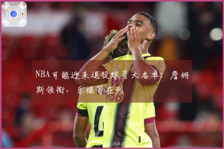 NBA可能迎来退役球员大名单：詹姆斯领衔，乐福等在列