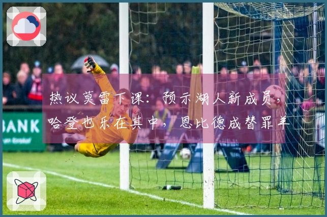 热议莫雷下课：预示湖人新成员，哈登也乐在其中，恩比德成替罪羊