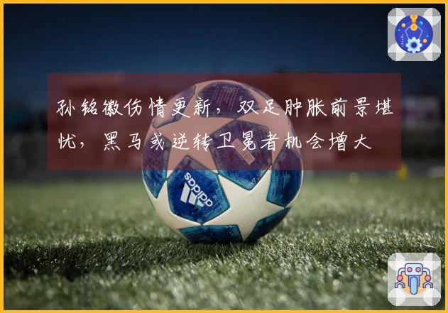 孙铭徽伤情更新，双足肿胀前景堪忧，黑马或逆转卫冕者机会增大